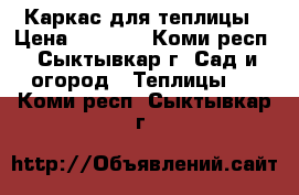 Каркас для теплицы › Цена ­ 3 500 - Коми респ., Сыктывкар г. Сад и огород » Теплицы   . Коми респ.,Сыктывкар г.